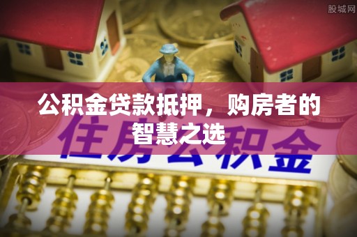 莱芜公积金贷款抵押，购房者的智慧之选