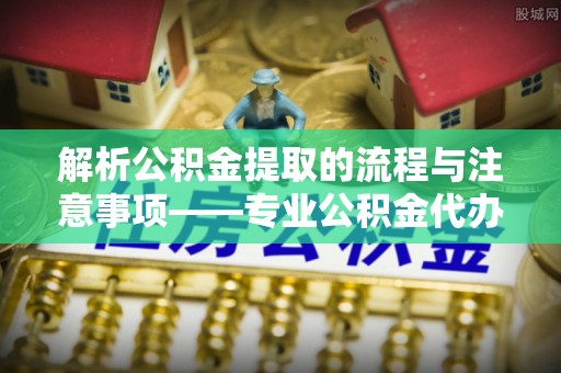 莱芜解析公积金提取的流程与注意事项——专业公积金代办提取咨询服务