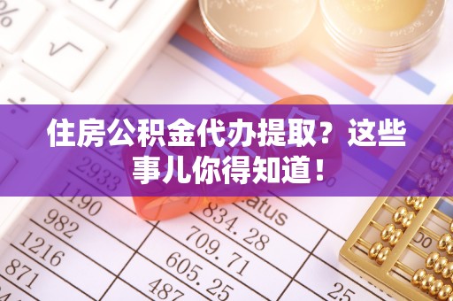 莱芜住房公积金代办提取？这些事儿你得知道！