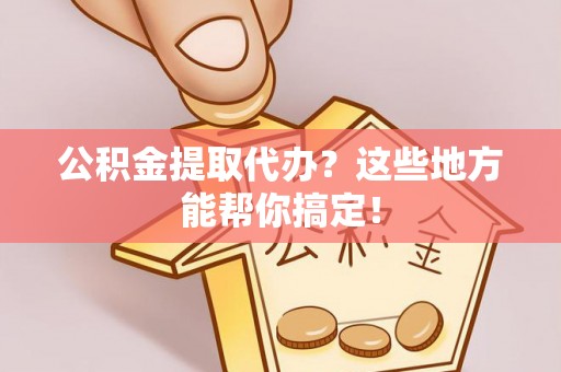 莱芜公积金提取代办？这些地方能帮你搞定！