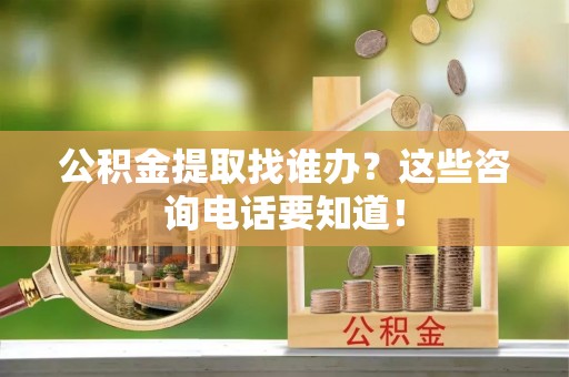莱芜公积金提取找谁办？这些咨询电话要知道！
