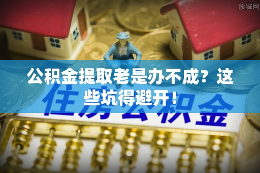莱芜公积金提取老是办不成？这些坑得避开！