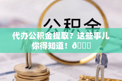 莱芜代办公积金提取？这些事儿你得知道！😎