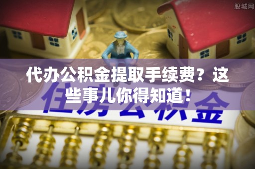 莱芜代办公积金提取手续费？这些事儿你得知道！