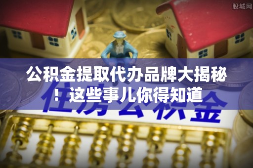 莱芜公积金提取代办品牌大揭秘！这些事儿你得知道
