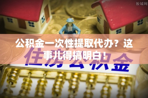 莱芜公积金一次性提取代办？这事儿得搞明白！
