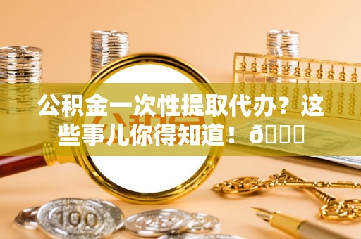 莱芜公积金一次性提取代办？这些事儿你得知道！😎