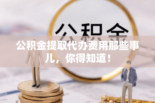 莱芜公积金提取代办费用那些事儿，你得知道！