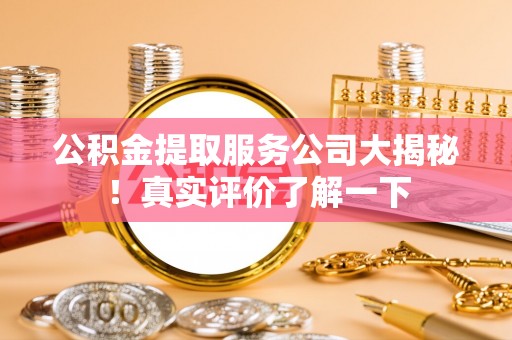 莱芜公积金提取服务公司大揭秘！真实评价了解一下