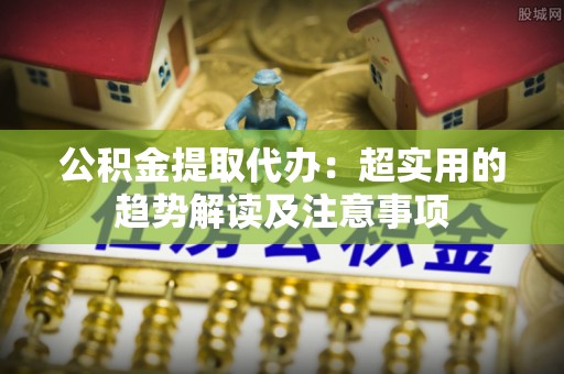 莱芜公积金提取代办：超实用的趋势解读及注意事项