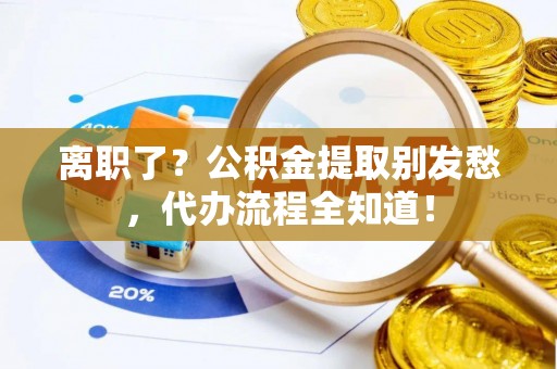 莱芜离职了？公积金提取别发愁，代办流程全知道！