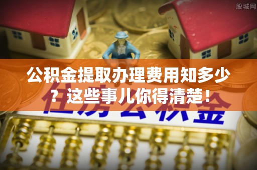 莱芜公积金提取办理费用知多少？这些事儿你得清楚！