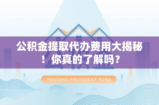 莱芜公积金提取代办费用大揭秘！你真的了解吗？