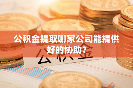 莱芜公积金提取哪家公司能提供好的协助？
