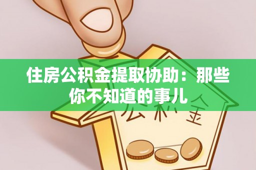 莱芜住房公积金提取协助：那些你不知道的事儿