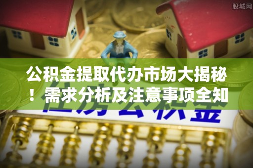 莱芜公积金提取代办市场大揭秘！需求分析及注意事项全知道