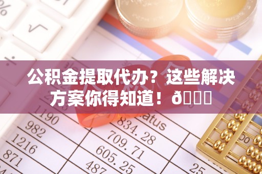 莱芜公积金提取代办？这些解决方案你得知道！😎
