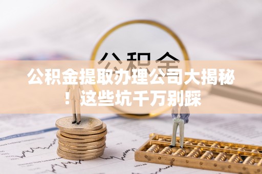 莱芜公积金提取办理公司大揭秘！这些坑千万别踩