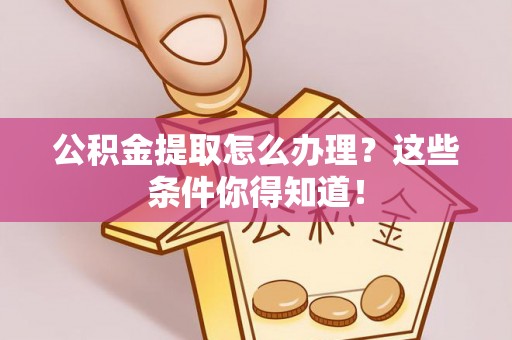 莱芜公积金提取怎么办理？这些条件你得知道！