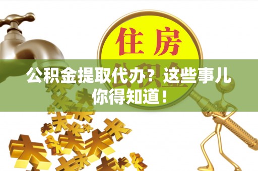 莱芜公积金提取代办？这些事儿你得知道！