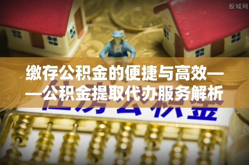 莱芜缴存公积金的便捷与高效——公积金提取代办服务解析