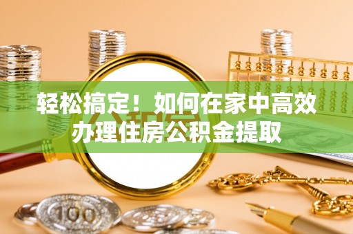 莱芜轻松搞定！如何在家中高效办理住房公积金提取