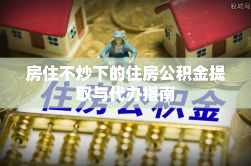 莱芜房住不炒下的住房公积金提取与代办指南